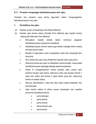 [MODUL SCE 3111 : PENTAKSIRAN DALAM SAINS] IPGKDRI
GOODLUCK IN EXAM  40
6.1.1 Prosedur menganggar kebolehpercayaan skor ujian.
Terdapat dua prosedur yang sering digunakan dalam menganggarkan
kebolehpercayaan skor ujian.
1. Pentadbiran dua ujian.
(a) Kaedah uji dan uji sekali lagi (Test Retest Method)
(b) Kaedah ujian bentuk setara (Parallel Form Method) atau kaedah bentuk
selang-seli (Alternate Form Method)
 Merupakan kaedah terbaik dalam membuat anggaran
kebolehpercayaan pengukuran akademik.
 Kebolehpercayaan bentuk setara juga disebut sebagai teknik selang
seli atau bentuk selari
 Kaedah ini digunakan untuk mengelakkan calon dari mengingat item
yang diuji
 Skor kedua-dua ujian yang ditadbirkan kepada calon yang sama
 Sekiranya kedua-dua ujian itu ditadbirkan secara bergilir, maka pekali
kebolehpercayaan dipanggil sebagai pekali penyetaraan
 Pekali ini menggambarkan variasi prestasi calon antara ujian
pertama dengan ujian kedua. Sekiranya calon diuji dengan bentuk 1
pada satu ketika dan bentuk 2 pada ketika yang lain, kedua-dua
bentuk ini adalah setara
 Skornya dikorelasikan, maka kita akan dapat pekali kestabilan dan
penyetaraaan
 Ujian bentuk setara ini dibina secara berasingan dan mestilah
memenuhi spesifikasi berikut:
 sama bilangan
 sama bentuk
 sama arahan
 sama tempoh ujian
 sama format
 