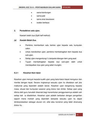 [MODUL SCE 3111 : PENTAKSIRAN DALAM SAINS] IPGKDRI
GOODLUCK IN EXAM  41
 sama kandungan
 sama julat
 sama aras kesukaran
 soalan berbeza
2. Pentadbiran satu ujian.
Kaedah belah dua (Split half method)
(a) Kaedah Belah Dua.
 Pembina memberikan satu bentuk ujian kepada satu kumpulan
calon.
 Untuk menskorkan ujian, pembina membahagikan item kepada dua
sub-ujian.
 Setiap ujian mengandungi ½ daripada bilangan item yang asal.
 Tujuan membahagikan kepada dua sub-ujian ialah untuk
mendapatkan dua ujian yang selari mungkin.
6.2.1 Kesahan Item Ujian
Kesahan ujian merujuk kepada kualiti ujian yang betul-betul dapat mengukur dan
menilai dengan tepat. Secara ringkasnya sesuatu ujian itu dikatakan sah jika
maklumat yang diperoleh adalah benar. Kesahan ujian bergantung kepada
masa, situasi dan kumpulan sasaran yang diukur dan dinilai. Setiap ujian yang
dibina oleh guru haruslah disemak bagi menentukan penggunaannya adalah sah
setiap kali ia ditadbirkan. Kesahan ujian adalah berkaitan dengan pengertian
sejauh mana markah yang diperoleh daripada sesuatu ujian itu dapat
diinterpretasikan sebagai ukuran ciri, sifat atau konstruk yang telah dirancang
diukur itu.
 