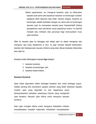[MODUL SCE 3111 : PENTAKSIRAN DALAM SAINS] IPGKDRI
GOODLUCK IN EXAM  42
Dalam peperiksaan, isu mengenai kesahan ujian itu difokuskan
kepada soal sama ada keperluan kesahan isi kandungan sukatan
pelajaran telah dipenuhi atau tidak. Secara ringkas, kesahan isi
kandungan adalah berkaitan dengan isu sama ada isi kandungan
sesuatu ujian itu merupakan sampel yang “representatif” bidang
pengetahuan atau kemahiran yang sepatutnya diukur. Ini diambil
menjadi satu indikator atau penunjuk bagi menunjukkan mutu
ujian tersebut.
Oleh itu sesuatu ujian itu dianggap sah selagi ujian itu dapat mengesan dan
mengukur apa yang sepatutnya ia ukur. Ia juga merujuk kepada kesesuaian,
keertian dan kebergunaan sesuatu inferens yang akan dibuat daripada interpretasi
skor ujian itu.
Kesahan boleh dibahagikan kepada tiga kategori:
1. kesahan konstruk,
2. kesahan isi kandungan, dan
3. kesahan kaitan-kriteria.
Kesahan Konstruk
Ujian boleh digunakan dalam berbagai keadaan dan untuk berbagai tujuan.
Adalah penting kita memahami apakah keertian yang boleh diberikan kepada
markah ujian yang diperoleh itu dan bagaimana ianya
diinterpretasikan berkaitan seseorang individu yang mengambil
ujian tersebut. Sesuatu ujian dibina untuk mengukur sesuatu
konstruk.
Satu ujian mungkin dibina untuk mengukur kebolehan individu
menyelesaikan masalah matematik. Kebolehan menyelesaikan
 