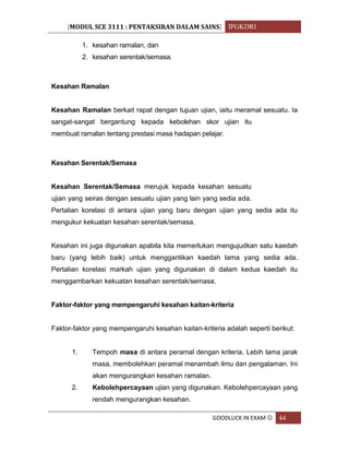[MODUL SCE 3111 : PENTAKSIRAN DALAM SAINS] IPGKDRI
GOODLUCK IN EXAM  44
1. kesahan ramalan, dan
2. kesahan serentak/semasa.
Kesahan Ramalan
Kesahan Ramalan berkait rapat dengan tujuan ujian, iaitu meramal sesuatu. Ia
sangat-sangat bergantung kepada kebolehan skor ujian itu
membuat ramalan tentang prestasi masa hadapan pelajar.
Kesahan Serentak/Semasa
Kesahan Serentak/Semasa merujuk kepada kesahan sesuatu
ujian yang seiras dengan sesuatu ujian yang lain yang sedia ada.
Pertalian korelasi di antara ujian yang baru dengan ujian yang sedia ada itu
mengukur kekuatan kesahan serentak/semasa.
Kesahan ini juga digunakan apabila kita memerlukan mengujudkan satu kaedah
baru (yang lebih baik) untuk menggantikan kaedah lama yang sedia ada.
Pertalian korelasi markah ujian yang digunakan di dalam kedua kaedah itu
menggambarkan kekuatan kesahan serentak/semasa.
Faktor-faktor yang mempengaruhi kesahan kaitan-kriteria
Faktor-faktor yang mempengaruhi kesahan kaitan-kriteria adalah seperti berikut:
1. Tempoh masa di antara peramal dengan kriteria. Lebih lama jarak
masa, membolehkan peramal menambah ilmu dan pengalaman. Ini
akan mengurangkan kesahan ramalan.
2. Kebolehpercayaan ujian yang digunakan. Kebolehpercayaan yang
rendah mengurangkan kesahan.
 