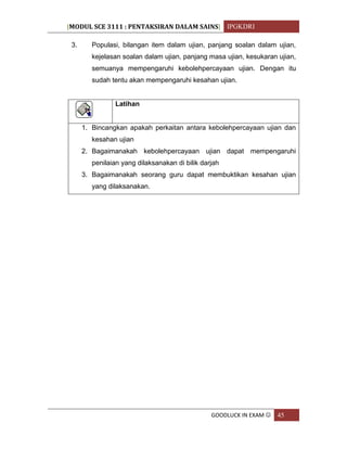 [MODUL SCE 3111 : PENTAKSIRAN DALAM SAINS] IPGKDRI
GOODLUCK IN EXAM  45
3. Populasi, bilangan item dalam ujian, panjang soalan dalam ujian,
kejelasan soalan dalam ujian, panjang masa ujian, kesukaran ujian,
semuanya mempengaruhi kebolehpercayaan ujian. Dengan itu
sudah tentu akan mempengaruhi kesahan ujian.
Latihan
1. Bincangkan apakah perkaitan antara kebolehpercayaan ujian dan
kesahan ujian
2. Bagaimanakah kebolehpercayaan ujian dapat mempengaruhi
penilaian yang dilaksanakan di bilik darjah
3. Bagaimanakah seorang guru dapat membuktikan kesahan ujian
yang dilaksanakan.
 