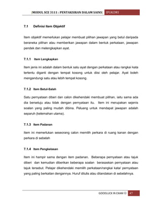 [MODUL SCE 3111 : PENTAKSIRAN DALAM SAINS] IPGKDRI
GOODLUCK IN EXAM  47
7.1 Definisi Item Objektif
Item objektif memerlukan pelajar membuat pilihan jawapan yang betul daripada
beraneka pilihan atau memberikan jawapan dalam bentuk perkataan, jawapan
pendek dan melengkapkan ayat.
7.1.1 Item Lengkapkan
Item jenis ini adalah dalam bentuk satu ayat dengan perkataan atau rangkai kata
tertentu diganti dengan tempat kosong untuk diisi oleh pelajar. Ayat boleh
mengandungi satu atau lebih tempat kosong.
7.1.2 Item Betul-Salah
Satu pernyataan diberi dan calon dikehendaki membuat pilihan, iaitu sama ada
dia bersetuju atau tidak dengan pernyataan itu. Item ini merupakan sejenis
soalan yang paling mudah dibina. Peluang untuk mendapat jawapan adalah
separuh (kelemahan utama).
7.1.3 Item Padanan
Item ini memerlukan seseorang calon memilih perkara di ruang kanan dengan
perkara di sebelah
7.1.4 Item Pengkelasan
Item ini hampir sama dengan item padanan. Beberapa pernyataan atau tajuk
diberi dan kemudian diberikan beberapa soalan berasaskan pernyataan atau
tajuk tersebut. Pelajar dikehendaki memilih perkataan/rangkai kata/ pernyataan
yang paling berkaitan dengannya. Huruf ditulis atau ditandakan di sebelahnya.
 