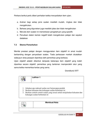 [MODUL SCE 3111 : PENTAKSIRAN DALAM SAINS] IPGKDRI
GOODLUCK IN EXAM  49
Perkara berikut perlu diberi perhatian ketika menyediakan item ujian;
a. Arahan bagi setiap jenis soalan mestilah mudah, ringkas dan tidak
mengelirukan.
b. Bahasa yang digunakan juga mestilah jelas dan tidak mengelirukan
c. Menulis item soalan ini memerlukan pengetahuan yang spesifik
d. Penulisan dalam bentuk negetif boleh mengelirukan pelajar dan sepatut
dielakkan
7.3 Skema Pemarkahan
Menilai prestasi pelajar dengan menggunakan item objektif ini amat mudah
berbanding dengan penyediaan soalan. Tiada perbezaan markah dicatatkan
walaupun skrip jawapan diperiksa oleh pemeriksa yang berbeza.
Ujian objektif adalah dibentuk daripada beberapa item objektif yang boleh
diperiksa secara objektif, pemeriksa yang berlainan memperolehi skor yang
sama ketika memeriksa kertas yang sama.
Grondlund,1977
Latihan 1
1. Jelaskan apa maksud soalan esei berjawapan pendek
2. Berikan kekuatan dan kekangan soalan berbentuk ini
3. Berikan contoh-contoh soalan yang sesuai untuk menjelaskan kekuatan dan
kekangan soalan berbentuk ini
Membuat Nota
 