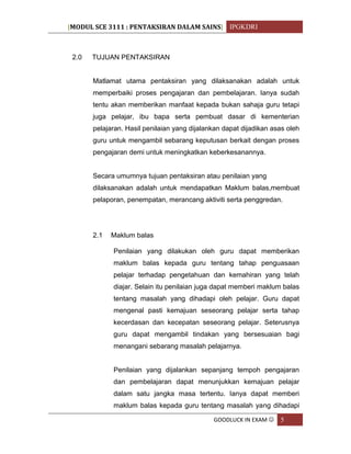 [MODUL SCE 3111 : PENTAKSIRAN DALAM SAINS] IPGKDRI
GOODLUCK IN EXAM  5
2.0 TUJUAN PENTAKSIRAN
Matlamat utama pentaksiran yang dilaksanakan adalah untuk
memperbaiki proses pengajaran dan pembelajaran. Ianya sudah
tentu akan memberikan manfaat kepada bukan sahaja guru tetapi
juga pelajar, ibu bapa serta pembuat dasar di kementerian
pelajaran. Hasil penilaian yang dijalankan dapat dijadikan asas oleh
guru untuk mengambil sebarang keputusan berkait dengan proses
pengajaran demi untuk meningkatkan keberkesanannya.
Secara umumnya tujuan pentaksiran atau penilaian yang
dilaksanakan adalah untuk mendapatkan Maklum balas,membuat
pelaporan, penempatan, merancang aktiviti serta penggredan.
2.1 Maklum balas
Penilaian yang dilakukan oleh guru dapat memberikan
maklum balas kepada guru tentang tahap penguasaan
pelajar terhadap pengetahuan dan kemahiran yang telah
diajar. Selain itu penilaian juga dapat memberi maklum balas
tentang masalah yang dihadapi oleh pelajar. Guru dapat
mengenal pasti kemajuan seseorang pelajar serta tahap
kecerdasan dan kecepatan seseorang pelajar. Seterusnya
guru dapat mengambil tindakan yang bersesuaian bagi
menangani sebarang masalah pelajarnya.
Penilaian yang dijalankan sepanjang tempoh pengajaran
dan pembelajaran dapat menunjukkan kemajuan pelajar
dalam satu jangka masa tertentu. Ianya dapat memberi
maklum balas kepada guru tentang masalah yang dihadapi
 