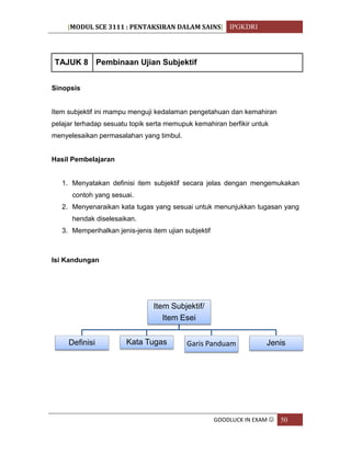 [MODUL SCE 3111 : PENTAKSIRAN DALAM SAINS] IPGKDRI
GOODLUCK IN EXAM  50
TAJUK 8 Pembinaan Ujian Subjektif
Sinopsis
Item subjektif ini mampu menguji kedalaman pengetahuan dan kemahiran
pelajar terhadap sesuatu topik serta memupuk kemahiran berfikir untuk
menyelesaikan permasalahan yang timbul.
Hasil Pembelajaran
1. Menyatakan definisi item subjektif secara jelas dengan mengemukakan
contoh yang sesuai.
2. Menyenaraikan kata tugas yang sesuai untuk menunjukkan tugasan yang
hendak diselesaikan.
3. Memperihalkan jenis-jenis item ujian subjektif
Isi Kandungan
Item Subjektif/
Item Esei
Definisi Kata Tugas Garis Panduam Jenis
 