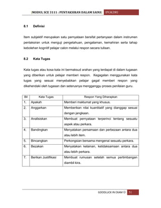 [MODUL SCE 3111 : PENTAKSIRAN DALAM SAINS] IPGKDRI
GOODLUCK IN EXAM  51
8.1 Definisi
Item subjektif merupakan satu pernyataan bersifat pertanyaan dalam instrumen
pentaksiran untuk menguji pengetahuan, pengalaman, kemahiran serta tahap
kebolehan kognitif pelajar calon melalui respon secara tulisan.
8.2 Kata Tugas
Kata tugas atau kosa kata ini bermaksud arahan yang terdapat di dalam tugasan
yang diberikan untuk pelajar memberi respon. Kegagalan menggunakan kata
tugas yang sesuai menyebabkan pelajar gagal memberi respon yang
dikehendaki oleh tugasan dan seterusnya mengganggu proses penilaian guru.
Bil Kata Tugas Respon Yang Diharapkan
1. Apakah Memberi maklumat yang khusus.
2. Anggarkan Memberikan nilai kuantitatif yang dianggap sesuai
dengan jangkaan.
3. Analisiskan Membuat pernyataan terperinci tentang sesuatu
aspek atau perkara.
4. Bandingkan Menyatakan persamaan dan perbezaan antara dua
atau lebih item.
5. Bincangkan Perkongsian bersama mengenai sesuatu perkara.
6. Bezakan Menyatakan kelainan, ketidaksamaan antara dua
atau lebih perkara.
7. Berikan Justifikasi Membuat rumusan setelah semua pertimbangan
diambil kira.
 
