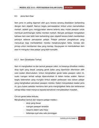 [MODUL SCE 3111 : PENTAKSIRAN DALAM SAINS] IPGKDRI
GOODLUCK IN EXAM  52
8.3 Jenis Item Esei
Item jenis ini paling digemari oleh guru kerana senang disediakan berbanding
dengan item objektif. Namun begitu permasalahan timbul untuk memarkatkan
markah, adalah guru menggunakan skema tertentu atau model jawapan untuk
membuat pertimbangan ketika member markah. Banyak pendapat mengatakan
bahawa item esei lebih baik berbanding ujian objektif kerana boleh memberikan
petunjuk sebenar pencapaian pelajar. Pelajar perlukan pengetahuan yang
mencukupi bagi membolehkan mereka menghubungkan fakta, konsep dan
prinsip untuk membentuk idea yang mantap. Keupayaan ini membolehkan item
esei ini mengukur idea pelajar yang lebih komplek.
8.3.1 Item Gerakbalas Terhad
Item ini menghadkan isi dan bentuk jawapan calon, isi biasanya dihadkan melalui
skop topik yang disoal, panjang gerak balas yang diperlukan ditentukan oleh
cara soalan dikemukakan. Untuk menghadkan gerak balas jawapan calon ini,
suatu ruangan terhad sahaja diperuntukkan di dalam kertas soalan. Namun
begitu kelemahan yang mungkin timbul adalah perbezaan saiz tulisan pelajar
yang menghadkan penulisan jawapan mereka. Dalam menyediakan soalan jenis
ini, guru bukan sekadar membina item jenis mengingatkan fakta dan kefahaman
sahaja tetapi mesti menjurus kepada kemahiran menyelesaikan masalah.
Ciri-ciri gerak balas terbuka.
Menghadkan bentuk dan respons pelajar melalui:-
– skop yang disoal
– ruangan jawapan tersedia
– respons dalam satu frasa
– beberapa ayat atau satu perenggan
 