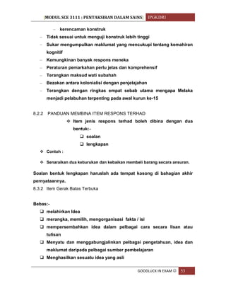 [MODUL SCE 3111 : PENTAKSIRAN DALAM SAINS] IPGKDRI
GOODLUCK IN EXAM  53
– kerencaman konstruk
– Tidak sesuai untuk menguji konstruk lebih tinggi
– Sukar mengumpulkan maklumat yang mencukupi tentang kemahiran
kognitif
– Kemungkinan banyak respons meneka
– Peraturan pemarkahan perlu jelas dan komprehensif
– Terangkan maksud wati subahah
– Bezakan antara kolonialisi dengan penjelajahan
– Terangkan dengan ringkas empat sebab utama mengapa Melaka
menjadi pelabuhan terpenting pada awal kurun ke-15
8.2.2 PANDUAN MEMBINA ITEM RESPONS TERHAD
 Item jenis respons terhad boleh dibina dengan dua
bentuk:-
 soalan
 lengkapan
 Contoh :
 Senaraikan dua keburukan dan kebaikan membeli barang secara ansuran.
Soalan bentuk lengkapan haruslah ada tempat kosong di bahagian akhir
pernyataannya.
8.3.2 Item Gerak Balas Terbuka
Bebas:-
 melahirkan Idea
 merangka, memilih, mengorganisasi fakta / isi
 mempersembahkan idea dalam pelbagai cara secara lisan atau
tulisan
 Menyatu dan menggabungjalinkan pelbagai pengetahuan, idea dan
maklumat daripada pelbagai sumber pembelajaran
 Menghasilkan sesuatu idea yang asli
 
