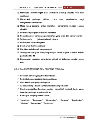 [MODUL SCE 3111 : PENTAKSIRAN DALAM SAINS] IPGKDRI
GOODLUCK IN EXAM  54
 Membuat pertimbangan dan penilaian tentang sesuatu idea atau
maklumat
 Menerokai pelbagai pilihan, cara atau pendekatan bagi
menyelesaikan masalah
 Masa yang panjang untuk menskor berbanding dengan soalan
objektif
 Pemeriksa yang terlatih untuk menskor
 Penyediaan set peraturan pemarkahan yang jelas dan komprehensif
 Tulisan perlu jelas dan boleh dibaca
 Penskoran secara subjektif
 Boleh wujudkan kesan halo
 Huraikan kejadian air pasang surut
 Terangkan kemajuan ilmu yang dicapai oleh Kerajaan Islam di Acheh
pada abad ke-16
 Bincangkan masalah keruntuhan akhlak di kalangan pelajar masa
kini
8.3.3 PANDUAN MEMBINA ITEM RESPONS TERBUKA
 Pastikan perkara yang hendak ditaksir
 Peringkat mana perkara itu akan ditaksir
 Aras kesukaran yang ditetapkan
 Aspek penting dalam kurikulum diberikan perhatian
 Untuk memastikan kesahan, soalan hendaklah meliputi tajuk yang
luas dan pelbagai aras kemahiran
 Kata tugas yang digunakan seperti;
 “Huraikan”, “Terangkan”, “Bincangkan”, “Bezakan”, “Bandingkan”,
“Nilaikan”, “Rancangkan”, “Tunjukkan”
 