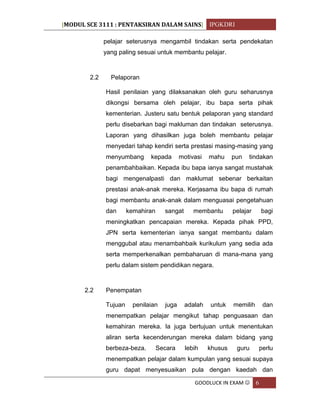 [MODUL SCE 3111 : PENTAKSIRAN DALAM SAINS] IPGKDRI
GOODLUCK IN EXAM  6
pelajar seterusnya mengambil tindakan serta pendekatan
yang paling sesuai untuk membantu pelajar.
2.2 Pelaporan
Hasil penilaian yang dilaksanakan oleh guru seharusnya
dikongsi bersama oleh pelajar, ibu bapa serta pihak
kementerian. Justeru satu bentuk pelaporan yang standard
perlu disebarkan bagi makluman dan tindakan seterusnya.
Laporan yang dihasilkan juga boleh membantu pelajar
menyedari tahap kendiri serta prestasi masing-masing yang
menyumbang kepada motivasi mahu pun tindakan
penambahbaikan. Kepada ibu bapa ianya sangat mustahak
bagi mengenalpasti dan maklumat sebenar berkaitan
prestasi anak-anak mereka. Kerjasama ibu bapa di rumah
bagi membantu anak-anak dalam menguasai pengetahuan
dan kemahiran sangat membantu pelajar bagi
meningkatkan pencapaian mereka. Kepada pihak PPD,
JPN serta kementerian ianya sangat membantu dalam
menggubal atau menambahbaik kurikulum yang sedia ada
serta memperkenalkan pembaharuan di mana-mana yang
perlu dalam sistem pendidikan negara.
2.2 Penempatan
Tujuan penilaian juga adalah untuk memilih dan
menempatkan pelajar mengikut tahap penguasaan dan
kemahiran mereka. Ia juga bertujuan untuk menentukan
aliran serta kecenderungan mereka dalam bidang yang
berbeza-beza. Secara lebih khusus guru perlu
menempatkan pelajar dalam kumpulan yang sesuai supaya
guru dapat menyesuaikan pula dengan kaedah dan
 