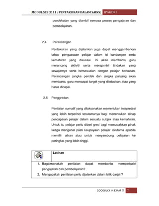 [MODUL SCE 3111 : PENTAKSIRAN DALAM SAINS] IPGKDRI
GOODLUCK IN EXAM  7
pendekatan yang diambil semasa proses pengajaran dan
pembelajaran.
2.4 Perancangan
Pentaksiran yang dijalankan juga dapat menggambarkan
tahap penguasaan pelajar dalam isi kandungan serta
kemahiran yang dikuasai. Ini akan membantu guru
merancang aktiviti serta mengambil tindakan yang
sewajarnya serta bersesuaian dengan pelajar berkaitan.
Perancangan jangka pendek dan jangka panjang akan
membantu guru mencapai target yang ditetapkan atau yang
harus dicapai.
2.5 Penggredan
Penilaian sumatif yang dilaksanakan memerlukan intepretasi
yang lebih terperinci terutamanya bagi menentukan tahap
pencapaian pelajar dalam sesuatu subjek atau kemahiran.
Untuk itu pelajar perlu diberi gred bagi memudahkan pihak
ketiga mengenal pasti keupayaan pelajar terutama apabila
memilih aliran atau untuk menyambung pelajaran ke
peringkat yang lebih tinggi.
Latihan
1. Bagaimanakah penilaian dapat membantu memperbaiki
pengajaran dan pembelajaran?
2. Mengapakah penilaian perlu dijalankan dalam bilik darjah?
 