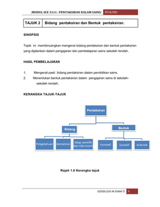 [MODUL SCE 3111 : PENTAKSIRAN DALAM SAINS] IPGKDRI
GOODLUCK IN EXAM  9
TAJUK 2 Bidang pentaksiran dan Bentuk pentaksiran.
SINOPSIS
Topik ini membincangkan mengenai bidang pentaksiran dan bentuk pentaksiran
yang dijalankan dalam pengajaran dan pembelajaran sains sekolah rendah.
HASIL PEMBELAJARAN
1. Mengenal pasti bidang pentaksiran dalam pendidikan sains.
2. Menentukan bentuk pentaksiran dalam pengajaran sains di sekolah-
sekolah rendah.
KERANGKA TAJUK-TAJUK
Rajah 1.0 Kerangka tajuk
Pentaksiran
Bidang
Pengetahuan Kemahiran
Sikap saintifik
dan nilai murni
Bentuk
Formatif Sumatif Autentik
 