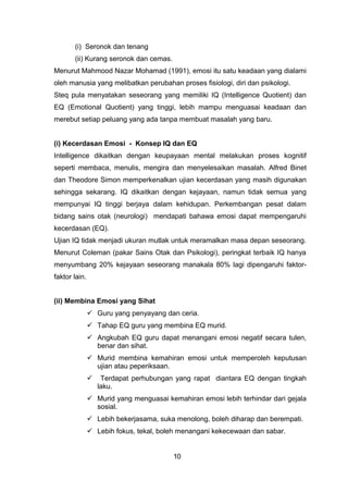 (i) Seronok dan tenang
(ii) Kurang seronok dan cemas.
Menurut Mahmood Nazar Mohamad (1991), emosi itu satu keadaan yang dialami
oleh manusia yang melibatkan perubahan proses fisiologi, diri dan psikologi.
Steq pula menyatakan seseorang yang memiliki IQ (Intelligence Quotient) dan
EQ (Emotional Quotient) yang tinggi, lebih mampu menguasai keadaan dan
merebut setiap peluang yang ada tanpa membuat masalah yang baru.
(i) Kecerdasan Emosi - Konsep IQ dan EQ
Intelligence dikaitkan dengan keupayaan mental melakukan proses kognitif
seperti membaca, menulis, mengira dan menyelesaikan masalah. Alfred Binet
dan Theodore Simon memperkenalkan ujian kecerdasan yang masih digunakan
sehingga sekarang. IQ dikaitkan dengan kejayaan, namun tidak semua yang
mempunyai IQ tinggi berjaya dalam kehidupan. Perkembangan pesat dalam
bidang sains otak (neurologi) mendapati bahawa emosi dapat mempengaruhi
kecerdasan (EQ).
Ujian IQ tidak menjadi ukuran mutlak untuk meramalkan masa depan seseorang.
Menurut Coleman (pakar Sains Otak dan Psikologi), peringkat terbaik IQ hanya
menyumbang 20% kejayaan seseorang manakala 80% lagi dipengaruhi faktor-
faktor lain.
(ii) Membina Emosi yang Sihat
 Guru yang penyayang dan ceria.
 Tahap EQ guru yang membina EQ murid.
 Angkubah EQ guru dapat menangani emosi negatif secara tulen,
benar dan sihat.
 Murid membina kemahiran emosi untuk memperoleh keputusan
ujian atau peperiksaan.
 Terdapat perhubungan yang rapat diantara EQ dengan tingkah
laku.
 Murid yang menguasai kemahiran emosi lebih terhindar dari gejala
sosial.
 Lebih bekerjasama, suka menolong, boleh diharap dan berempati.
 Lebih fokus, tekal, boleh menangani kekecewaan dan sabar.
10
 