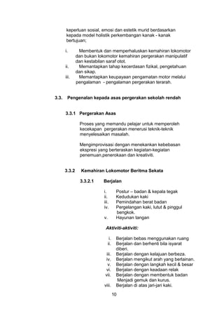keperluan sosial, emosi dan estetik murid berdasarkan
kepada model holistik perkembangan kanak - kanak
bertujuan;
i. Membentuk dan memperhaluskan kemahiran lokomotor
dan bukan lokomotor kemahiran pergerakan manipulatif
dan kestabilan saraf otot.
ii. Memantapkan tahap kecerdasan fizikal, pengetahuan
dan sikap.
iii. Memantapkan keupayaan pengamatan motor melalui
pengalaman - pengalaman pergerakan terarah.
3.3. Pengenalan kepada asas pergerakan sekolah rendah
3.3.1 Pergerakan Asas
Proses yang memandu pelajar untuk memperoleh
kecekapan pergerakan menerusi teknik-teknik
menyelesaikan masalah.
Mengimprovisasi dengan menekankan kebebasan
ekspresi yang berteraskan kegiatan-kegiatan
penemuan,penerokaan dan kreativiti.
3.3.2 Kemahiran Lokomotor Beritma Sekata
3.3.2.1 Berjalan
i. Postur – badan & kepala tegak
ii. Kedudukan kaki
iii. Pemindahan berat badan
iv. Pergelangan kaki, lutut & pinggul
bengkok.
v. Hayunan tangan
Aktiviti-aktiviti:
i. Berjalan bebas menggunakan ruang
ii. Berjalan dan berhenti bila isyarat
diberi.
iii. Berjalan dengan kelajuan berbeza.
iv. Berjalan mengikut arah yang berlainan.
v. Berjalan dengan langkah kecil & besar
vi. Berjalan dengan keadaan relak
vii. Berjalan dengan membentuk badan
Menjadi gemuk dan kurus.
viii. Berjalan di atas jari-jari kaki.
10
 