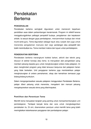 Pendekatan
Bertema
PENGENALAN
Pendekatan bertema seringkali digunakani untuk memenuhi keperluan
pendidikan asas dalam perkembangan kanak-kanak. Program ini efektif kerana
menggabungjalinkan pelbagai perspektif budaya, pengalaman dan kepakaran
artistik. Ia sesuai dengan gaya pembelajaran, mencerminkan budaya dan minat
murid serta guru. Tema digunakan sebagai tajuk atau subjek dan juga untuk
meneroka pengalaman manusia dari segi pandangan atau perspektif dan
boleh menimbulkan isu. Tema memberi makna dan tujuan untuk pembelajaran.
PENDEKATAN BERTEMA
Pendekatan bertema merangkumi koleksi bahan, aktiviti dan teknik yang
disusun di sekitar konsep atau tema. Ia merupakan alat pengelolaan yang
memberi peluang kepada guru untuk menghubungkan antara mata pelajaran. Ini
akan menghindari program yang tidak tersusun berpunca dari pelajaran harian
yang tidak berkaitan. Unit pengajaran bertema juga membolehkan pelajar
menghubungkan di antara pemahaman, sikap dan kemahiran termasuk juga
bidang-bidang kurikulum.
Dalam mengorganisasikan sesuatu pelajaran menggunakan Pendekatan Bertema,
pelajar diberi peluang untuk meneroka, mengalami dan mencari peluang
mengekspresikan sesuatu tema yang diterimapakai.
Pemilihan dan Penentuan Tema
Memilih tema merupakan langkah yang penting untuk memperkembangkan unit
pembelajaran. Terdapat banyak tema dan cara untuk mengkategorikan
pendekatan itu. Di sini, disenaraikan panduan untuk memilih tema yang boleh
meningkatkan keberkesanan pengajaran dan pembelajaran pelajar:
10
 