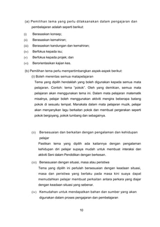 (a) Pemilihan tema yang perlu dilaksanakan dalam pengajaran dan
pembelajaran adalah seperti berikut:
(i) Berasaskan konsep;
(ii) Berasaskan kemahiran;
(iii) Berasaskan kandungan dan kemahiran;
(iv) Berfokus kepada isu;
(v) Berfokus kepada projek; dan
(vi) Berorientasikan kajian kes.
(b) Pemilihan tema perlu mempertimbangkan aspek-aspek berikut:
(i) Boleh merentas semua matapelajaran
Tema yang dipilih hendaklah yang boleh digunakan kepada semua mata
pelajaran. Contoh: tema “pokok”. Oleh yang demikian, semua mata
pelajaran akan menggunakan tema ini. Dalam mata pelajaran matematik
misalnya, pelajar boleh menggunakan aktiviti mengira beberapa batang
pokok di sesuatu tempat. Manakala dalam mata pelajaran muzik, pelajar
akan menyanyikan lagu berkaitan pokok dan membuat pergerakan seperti
pokok bergoyang, pokok tumbang dan sebagainya.
(ii) Bersesuaian dan berkaitan dengan pengalaman dan kehidupan
pelajar
Pastikan tema yang dipilih ada kaitannya dengan pengalaman
kehidupan diri pelajar supaya mudah untuk membuat interaksi dan
aktiviti Seni dalam Pendidikan dengan berkesan.
(iii) Bersesuaian dengan situasi, masa atau peristiwa
Tema yang dipilih ini perlulah bersesuaian dengan keadaan situasi,
masa dan peristiwa yang berlaku pada masa kini suaya dapat
memudahkan pelajar membuat perkaitan antara perkara yang diajar
dengan keadaan situasi yang sebenar.
(iv) Kemudahan untuk mendapatkan bahan dan sumber yang akan
digunakan dalam proses pengajaran dan pembelajaran
10
 
