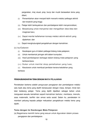 pergerakan, imej visual, prop, bunyi dan muzik berasaskan tema yang
diberi;
(i) Persembahan akan menjadi lebih menarik melalui pelbagai aktiviti
dan kreativiti yang tinggi;
(ii) Pelajar lebih berkeyakinan dan pembelajaran lebih menyeronokkan;
(iii) Berpeluang untuk menyemai dan mengaitkan idea-idea dan
imaginasi baru;
(iv) Dapat menilai kefahaman konsep melalui aktiviti-aktiviti yang
dijalankan; dan
(v) Dapat menghubungkait pengetahuan dengan kemahiran.
(c) Isu/Cabaran
(i) Kecekapan guru di dalam pelbagai bidang mata pelajaran;
(ii) Untuk membentuk jaringan ahli dalam kumpulan;
(iii) Hasil pembelajaran berbagai dalam bidang mata pelajaran yang
berbeza-beza;
(iv) Sukar untuk menilai skop pemahaman yang luas;
(v) Kesukaran untuk membuat penilaian kerana kebolehan yang
berbeza
PENGHUBUNGKAITAN TEMADENGAN MATA PELAJARAN
Pendekatan bertema adalah pengurusan pengajaran dan pembelajaran melalui
satu topik atau tema yang dipilih bersesuaian dengan masa, tempat, minat dan
latar belakang pelajar. Tema yang dipilih dijadikan sebagai bahan untuk
menguasai sesuatu kemahiran seperti kemahiran bertutur, membaca, menulis,
asas matematik, berfikir dan emosi serta sosial. Selain itu, pendekatan ini
memberi peluang kepada pelajar meluaskan pengetahuan melalui tema yang
dipilih.
Tema dengan Isi Kandungan Mata Pelajaran
(a) Bagaimana memilih tema yang sesuai untuk digunakan dalam proses
pengajaran dan pembelajaran
10
 