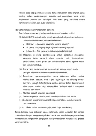 Prinsip asas bagi pemilihan sesuatu tema merupakan satu langkah yang
penting dalam perkembangan sesuatu unit penciptaan tema untuk
improvisasi ,mudah dan berfungsi. Pilih tema yang berkaitan dalam
kehidupan seharian. dan cuba terokainya.
(b) Cara menjalankan Pendekatan Bertema
Ada beberapa cara yang berbeza untuk memperkenalkan unit ini:
(i) Aktiviti K-W-L adalah satu teknik yang boleh digunakan oleh guru
untuk memperkenalkan pendekatan bertema.
• K (know) --- Apa yang saya tahu tentang tajuk ini?
• W (want) --- Apa yang saya ingin tahu tentang tajuk ini?
• L (learn) --- Apa yang saya belajar daripada tajuk ini?
(ii) Dapatan seorang pembentang untuk bercakap mengenai
sesuatu tajuk seperti alam semula jadi, komunikasi,
perakaunan, iklim, puisi dan lain-lain seperti sains, agama, moral
dan kemahiran hidup.
(iii) Cara yang mudah untuk memulakan sesuatu unit ialah
dengan membacakan sebuah cerita kepada kelas,
(iv) Tunjukkan gambar-gambar atau rakaman video untuk
memulakan sesuatu unit - jika tajuk-tajuk itu tentang bunyi-
bunyian, sebuah kolaj tentang gambar-gambar boleh dipamerkan di
atas papan buletin bagi menunjukkan pelbagai contoh mengenai
manusia dan mesin.
(v) Mainkan sebuah rakaman atau kaset.
(vi) Dedahkan pelajar kepada puisi, contohnya bahasa dan muzik.
(vii)Dedahkan pelajar membuat aktiviti pemerhatian, contohnya sains
dan matematik.
(viii) Bawa bahan bantu mengajar, contohnya batu karang.
Tema daripada mata pelajaran sains, matematik, kajian tempatan dan bahasa
boleh diajar dengan menggabungjalinkan muzik seni visual dan pergerakan bagi
membolehkan pengalaman pengajaran dan pembelajaran menjadi satu proses
yang bermakna.
11
 