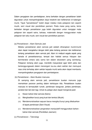 Dalam pengajaran dan pembelajaran, tema berkaitan dengan persekitaran boleh
digunakan untuk mempertingkatkan daya kreativiti dan kefahaman di kalangan
murid. Tajuk Â
persekitaranÊ
boleh diajar melalui mata pelajaran lain seperti
muzik, seni visual dan pendidikan jasmani. Pada masa yang sama, tema
berkaitan dengan persekitaran juga boleh digunakan untuk mengajar mata
pelajaran lain seperti sains, bahasa, matematik dengan menggunakan mata
pelajaran lain iaitu muzik, seni visual dan pendidikan jasmani.
(a) Persekitaran - Alam Semula Jadi
Melalui persekitaran alam semula jadi adalah diharapkan murid-murid
akan dapat mengetahui dengan lebih jelas tentang peranan dan kefahaman
tentang persekitaran alam semula jadi. Alam ini meliputi segala aspek yang
berada di persekitarannya, tempat dan habitat semua hidupan dan
berinteraksi antara satu sama lain dalam ekosistem yang seimbang.
Pelajaran tentang alam juga, mendidik masyarakat agar lebih peka dan
bertanggungjawab dalam menangani isu-isu alam sekitar dan memupuk
rasa cinta terhadap alam sekitar kepada murid serta akan dapat membantu
mempertingkatkan pengajaran dan pembelajaran.
(b) Persekitaran - Alam Buatan manusia
Di samping alam semula jadi, persekitaran buatan manusia juga
memainkan peranan penting dalam kehidupan kita. Persekitaran buatan
manusia ini termasuklah rumah, pembinaan bangunan, jentera pembinaan,
perabot dan lain-lain lagi. Untuk itu pelajar akan dapat mengenal pasti
(i) Kesan bahan kitar semula (Sains)
(ii) Menghasilkan bunyi yang kuat dan lembut (Muzik)
(iii) Mendemonstrasikan sapuan berus mengikut bunyi yang dikeluarkan
di tapak pembinaan (Seni Visual)
(iv) Mendemonstrasikan pergerakan manipulatif menggunakan bahan-
bahan kitar semula (Pendidkan Jasmani)
(c) Persekitaran - Teknologi
11
 