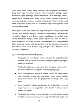 Setiap insan adalah penting dalam kehidupan dan persekitaran kanak-kanak.
Setiap insan juga memainkan peranan untuk mewujudkan pelbagai lapisan
masyarakat seperti pemungut sampah berperanan untuk memungut sampah,
tukang kebun menjaga taman bunga, tukang masak memasak makanan di
kantin, pemandu bas membawa kanak-kanak ke sekolah. Selain interaksi sosial
dalam masyarakat, budaya dan isu perkauman dapat mempengaruhi dalam
pergaulan kanak-kanak.
Kebudayaan adalah cara kehidupan yang merangkumi pelbagai perbezaan
mengikut latar belakang, keluarga dan individu. Kepelbagaian dan perbezaan
menjadikan individu itu unik. Elemen-elemen kepelbagaian termasuklah umur,
jantina, kebolehan, bangsa, status sosial, agama, saiz dan perwatakan.
Kepelbagaian dan perbezaan ini boleh menyeronokkan dan mengecewakan
dalam usaha kita mencari kehendak individu, minat dan kebolehan. Guru perlu
memastikan bahan-bahan budaya yang pelbagai boleh diperolehi untuk
permainan kanak-kanak.
(a) Tujuan Pendekatan Bertema Masyarakat
• Pengajaran dan pembelajaran muzik, seni visual dan pergerakan akan
memberi peluang kepada murid untuk mengembangkan daya kognitif,
efektif dan psikomotor
• Pendekatan bertemakan masyarakat akan membantu murid memilih
dan memindahkan idea, mengolah, sintesis dan penghargaan.
• Murid mengaplikasikan kemahiran seperti memilih dan memindahkan
idea, mengolah, sintesis dan penghargaan untuk mengembangkan
pengetahuan muzik, seni dan pergerakan dan penghasilan karya
kreatif.
• Murid memahami bahawa penghasilan dan tindak balas membuat
karya muzik, seni dan pergerakan adalah terjalin di antara persepsi
analisis dan kritikan.
• Pendekatan bertemakan masyarakat juga memberi peluang secara
mendalam untuk memahami peranan yang dimainkan oleh muzik, seni
11
 