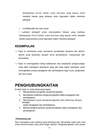 berdasarkan ciri-ciri fizikal. Lukis ikon-ikon yang sesuai untuk
mewakili haiwan yang berbeza untuk digunakan dalam membina
piktograf.
• (vi) Matematik dan seni visual
• Lukiskan piktograf untuk menunjukkan haiwan yang berbeza
berdasarkan ciri-ciri fizikal. Lukis ikon-ikon yang sesuai untuk mewakili
haiwan yang berbeza untuk digunakan dalam membina piktograf.
KESIMPULAN
• Topik ini membantu anda memahami pendekatan bertema dan aktiviti-
aktiviti yang berkaitan dengan tema persekitaran, masyarakat dan
komunikasi.
• Topik ini meningkatkan tahap kefahaman dan kesedaran pelajar-pelajar
untuk lebih mendalami tema-tema yang ada serta dapat membantu untuk
meningkatkan proses pengajaran dan pembelajaran bagi muzik, pergerakan
dan seni visual.
PENGHUBUNGKAITAN
Di akhir topik ini, anda seharusnya dapat:
1. Mengenalpasti pengertian penghubungkaitan;
2. Menyatakan kelebihan penghubungkaitan dalam pengajaran dan
pembelajaran;
3. Menjelaskan tujuan penghubungkaitan dan kaitannya dengan
berbagai
aspek pengajaran dan pembelajaran;
4. Membincangkan peranan penghubungkaitan dalam pengajaran dan
pembelajaran.
PENGENALAN
Seni merupakan satu cabang yang berharga dan merupakan salah satu cara
untuk berkomunikasi yang amat tinggi nilainya. Penghubungkaitan dan pautan
11
 