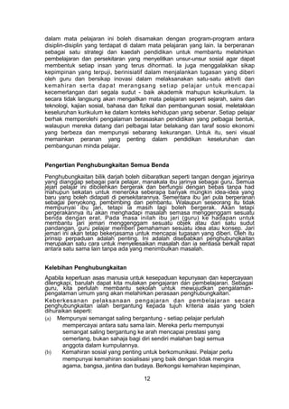 dalam mata pelajaran ini boleh disamakan dengan program-program antara
disiplin-disiplin yang terdapat di dalam mata pelajaran yang lain. Ia berperanan
sebagai satu strategi dan kaedah pendidikan untuk membantu melahirkan
pembelajaran dan persekitaran yang menyelitkan unsur-unsur sosial agar dapat
membentuk setiap insan yang terus dihormati. Ia juga menggalakkan sikap
kepimpinan yang terpuji, berinisiatif dalam menjalankan tugasan yang diberi
oleh guru dan bersikap inovasi dalam melaksanakan satu-satu aktiviti dan
kemahiran serta dapat merangsang setiap pelajar untuk mencapai
kecemerlangan dari segala sudut - baik akademik mahupun kokurikulum. Ia
secara tidak langsung akan mengaitkan mata pelajaran seperti sejarah, sains dan
teknologi, kajian sosial, bahasa dan fizikal dan pembangunan sosial, meletakkan
keseluruhan kurikulum ke dalam konteks kehidupan yang sebenar. Setiap pelajar
berhak memperolehi pengalaman berasaskan pendidikan yang pelbagai bentuk,
walaupun mereka datang dari pelbagai latar belakang dan taraf sosio ekonomi
yang berbeza dan mempunyai sebarang kekurangan. Untuk itu, seni visual
memainkan peranan yang penting dalam pendidikan keseluruhan dan
pembangunan minda pelajar.
Pengertian Penghubungkaitan Semua Benda
Penghubungkaitan bilik darjah boleh diibaratkan seperti tangan dengan jejarinya
yang dianggap sebagai para pelajar, manakala ibu jarinya sebagai guru. Semua
jejari pelajar ini dibolehkan bergerak dan berfungsi dengan bebas tanpa had
mahupun sekatan untuk meneroka seberapa banyak mungkin idea-idea yang
baru yang boleh didapati di persekitarannya. Sementara ibu jari pula berperanan
sebagai penyokong, pembimbing dan pembantu. Walaupun seseorang itu tidak
mempunyai ibu jari, tetapi ia masih lagi boleh bergerak. Akan tetapi
pergerakannya itu akan menghadapi masalah semasa menggenggam sesuatu
benda dengan erat. Pada masa inilah ibu jari (guru) ke hadapan untuk
membantu jari jemari menggenggam sesuatu objek atau dari satu sudut
pandangan, guru pelajar memberi pemahaman sesuatu idea atau konsep. Jari
jemari ini akan tetap bekerjasama untuk mencapai tugasan yang diberi. Oleh itu
prinsip perpaduan adalah penting. Ini adalah disebabkan penghubungkaitan
merupakan satu cara untuk menyelesaikan masalah dan ia sentiasa berkait rapat
antara satu sama lain tanpa ada yang menimbulkan masalah.
Kelebihan Penghubungkaitan
Apabila keperluan asas manusia untuk kesepaduan kepunyaan dan kepercayaan
dilengkapi, barulah dapat kita mulakan pengajaran dan pembelajaran. Sebagai
guru, kita perlulah membantu sekolah untuk mewujudkan pengalaman-
pengalaman umum yang akan melahirkan perasaan penghubungkaitan.
Keberkesanan pelaksanaan pengajaran dan pembelajaran secara
penghubungkaitan ialah bergantung kepada tujuh kriteria asas yang boleh
dihuraikan seperti:
(a) Mempunyai semangat saling bergantung - setiap pelajar perlulah
mempercayai antara satu sama lain. Mereka perlu mempunyai
semangat saling bergantung ke arah mencapai prestasi yang
cemerlang, bukan sahaja bagi diri sendiri malahan bagi semua
anggota dalam kumpulannya.
(b) Kemahiran sosial yang penting untuk berkomunikasi. Pelajar perlu
mempunyai kemahiran sosialisasi yang baik dengan tidak mengira
agama, bangsa, jantina dan budaya. Berkongsi kemahiran kepimpinan,
12
 