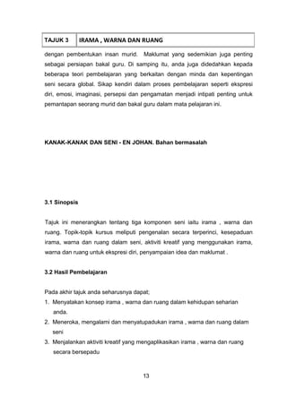 dengan pembentukan insan murid. Maklumat yang sedemikian juga penting
sebagai persiapan bakal guru. Di samping itu, anda juga didedahkan kepada
beberapa teori pembelajaran yang berkaitan dengan minda dan kepentingan
seni secara global. Sikap kendiri dalam proses pembelajaran seperti ekspresi
diri, emosi, imaginasi, persepsi dan pengamatan menjadi intipati penting untuk
pemantapan seorang murid dan bakal guru dalam mata pelajaran ini.
KANAK-KANAK DAN SENI - EN JOHAN. Bahan bermasalah
3.1 Sinopsis
Tajuk ini menerangkan tentang tiga komponen seni iaitu irama , warna dan
ruang. Topik-topik kursus meliputi pengenalan secara terperinci, kesepaduan
irama, warna dan ruang dalam seni, aktiviti kreatif yang menggunakan irama,
warna dan ruang untuk ekspresi diri, penyampaian idea dan maklumat .
3.2 Hasil Pembelajaran
Pada akhir tajuk anda seharusnya dapat;
1. Menyatakan konsep irama , warna dan ruang dalam kehidupan seharian
anda.
2. Meneroka, mengalami dan menyatupadukan irama , warna dan ruang dalam
seni
3. Menjalankan aktiviti kreatif yang mengaplikasikan irama , warna dan ruang
secara bersepadu
TAJUK 3 IRAMA , WARNA DAN RUANG
13
 