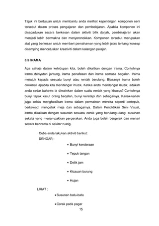 Tajuk ini bertujuan untuk membantu anda melihat kepentingan komponen seni
tersebut dalam proses pengajaran dan pembelajaran. Apabila komponen ini
disepadukan secara berkesan dalam aktiviti bilik darjah, pembelajaran akan
menjadi lebih bermakna dan menyeronokkan. Komponen tersebut merupakan
alat yang berkesan untuk memberi pemahaman yang lebih jelas tentang konsep
disamping mencetuskan kreativiti dalam kalangan pelajar.
3.5 IRAMA
Apa sahaja dalam kehidupan kita, boleh dikaitkan dengan irama. Contohnya
irama denyutan jantung, irama penafasan dan irama semasa berjalan. Irama
merujuk kepada sesuatu bunyi atau rentak berulang. Biasanya irama boleh
dinikmati apabila kita mendengar muzik. Ketika anda mendengar muzik, adakah
anda sedar bahawa ia dimainkan dalam suatu rentak yang khusus?.Contohnya
bunyi tapak kasut orang berjalan, bunyi keretapi dan sebagainya. Kanak-kanak
juga selalu menghasilkan irama dalam permainan mereka seperti bertepuk,
berkawad, mengetuk meja dan sebagainya. Dalam Pendidikan Seni Visual,
irama dikaitkan dengan susunan sesuatu corak yang berulang-ulang, susunan
sekata yang menampakkan pergerakan. Anda juga boleh bergerak dan menari
secara berirama di sekitar ruang.
Cuba anda lakukan aktiviti berikut:
DENGAR :
• Bunyi kenderaan
• Tepuk tangan
• Detik jam
• Kicauan burung
• Hujan
LIHAT :
•Susunan batu-bata
•Corak pada pagar
15
 