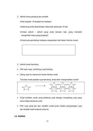 2. Aktiviti irama panjang dan pendek
•Sila berjalan 10 langkah ke hadapan
•Sekarang anda dikehendaki melompat sebanyak 10 kali
•Antara aktiviti - aktiviti yang anda lakukan tadi, yang manakah
mengambil masa yang panjang?
•Cuba pula gambarkan kelajuan pergerakan tadi dalam bentuk visual.
3. Aktiviti corak berulang
• Pilih satu rupa, contohnya rupa bintang
• Ulang rupa itu memenuhi kertas lukisan anda
Tahukah anda apabila rupa berulang, anda akan menghasilkan corak?
• Cuba hasilkan corak yang berlainan pula dengan mengulang rupa yang
sama tetapi berlainan arah.
• Pilih rupa yang lain dan ciptalah corak-corak melalui pengulangan rupa
dan lihatlah hasil kreativiti anda itu.
3.6 WARNA
17
 
