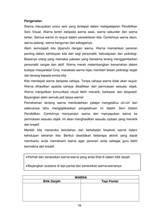 Pengenalan
Warna merupakan unsur seni yang terdapat dalam matapelajaran Pendidikan
Seni Visual. Warna terdiri daripada warna asas, warna sekunder dan warna
tertier. Semua warna ini wujud dalam persekitaran kita. Contohnya warna daun,
warna pelangi, warna bangunan dan sebagainya.
Alam semulajadi kita dipenuhi dengan warna. Warna memainkan peranan
penting dalam kehidupan kita dari segi personaliti, kebudayaan dan psikologi.
Biasanya orang yang memakai pakaian yang berwarna terang menggambarkan
personaliti cergas dan aktif. Warna merah melambangkan kemeriahan dalam
budaya masyarakat Cina, manakala warna hijau memberi kesan psikologi segar
dan tenang kepada emosi kita
Kita mendapat warna daripada cahaya. Tanpa cahaya warna tidak akan wujud.
Warna dihasilkan apabila cahaya dibalikkan dari permukaan sesuatu objek.
Warna menjadikan komunikasi visual lebih menarik, berkesan dan ekspresif.
Bayangkan alam semula jadi tanpa warna!
Pemahaman tentang warna membolehkan pelajar mengetahui ciri-ciri dan
seterusnya tahu mengaplikasikan pengetahuan ini dalam Seni Dalam
Pendidikan. Contohnya mencampur warna dan menyapukan warna ke
permukaan sesuatu objek. Ini akan menghasilkan sesuatu ciptaan yang menarik
dan kreatif.
Marilah kita meneroka keindahan dan kehebatan kreativiti warna dalam
kehidupan seharian kita. Berikut disediakan beberapa aktiviti yang dapat
membantu anda memahami warna agar peranan anda sebagai guru lebih
bermakna dan kreatif.
AKTIVITI : SILA BUAT CATATAN
WARNA
Bilik Darjah Tepi Pantai
18
•Perhati dan senaraikan warna-warna yang anda lihat di dalam bilik darjah
•Bayangkan suasana di tepi pantai dan senaraikan warna-warnanya
 