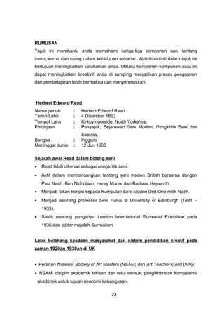 RUMUSAN
Tajuk ini membantu anda memahami ketiga-tiga komponen seni tentang
irama,warna dan ruang dalam kehidupan seharian. Aktiviti-aktiviti dalam tajuk ini
bertujuan meningkatkan kefahaman anda. Melalui komponen-komponen asas ini
dapat meningkatkan kreativiti anda di samping menjadikan proses pengajaran
dan pembelajaran lebih bermakna dan menyeronokkan.
Herbert Edward Read
Nama penuh : Herbert Edward Read
Tarikh Lahir : 4 Disember 1893
Tempat Lahir : Kirkbymoorside, North Yorkshire.
Pekerjaan : Penyajak, Sejarawan Seni Moden, Pengkritik Seni dan
Sastera.
Bangsa : Inggeris
Meninggal dunia : 12 Jun 1968
Sejarah awal Read dalam bidang seni
• Read lebih dikenali sebagai pengkritik seni.
• Aktif dalam membincangkan tentang seni moden British bersama dengan
Paul Nash, Ben Nicholson, Henry Moore dan Barbara Hepworth.
• Menjadi rakan kongsi kepada Kumpulan Seni Moden Unit One milik Nash.
• Menjadi seorang professor Seni Halus di University of Edinburgh (1931 –
1933).
• Salah seorang penganjur London International Surrealist Exhibition pada
1936 dan editor majalah Surrealism.
Latar belakang keadaan masyarakat dan sistem pendidikan kreatif pada
zaman 1920an-1930an di UK
• Peranan National Society of Art Masters (NSAM) dan Art Teacher Guild (ATG)
• NSAM: disiplin akademik lukisan dan reka bentuk, pengikhtirafan kompetensi
akademik untuk tujuan ekonomi kebangsaan.
23
 