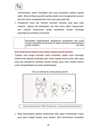 membantahkan sistem Pendidikan Seni yang merupakan replikasi kepada
realiti. Menurut Read yang lebih penting adalah untuk mengeluarkan saranan
baru dan bukan mengulangi atau meniru apa yang sedia ada.
• Pengalaman sedia ada memberi perhatian istimewa yang tepat pada
masanya kepada nilai kebudayaan, dan lebih serius dalam menguruskan
teori kreativiti kanak-kanak sangat berpadanan dengan semangat
perjuangannya terhadap avant-garde.
Bincangkan bagaimanakah pengalaman persekitaran dan sosial
budaya seseorang kanak-kanak itu dapat membantu perkembangan
lukisan mereka? ( 60 minit
)
Seni kanak-kanak adalah kuasa tarikan kepada sesuatu falsafah
Tugasan yang sangat mencabar dalam pendidikan adalah untuk mencegah
kanak-kanak daripada kehilangan jalan masuk kepada zaman purba, alam yang
asing dan pengalaman terhadap sesuatu budaya yang mana mereka mampu
untuk memperlihatkannnya dalam perlambangan.
"Art is an attempt to create pleasing forms"
• Read berpendapat bahawa kanak-kanak tidak dapat membezakan antara
yang ideal (unggul) dengan yang sebenar. Seni kanak-kanak merupakan
25
Sumber: Mazlan Mohamad. (1996). Pendidikan Seni 1. Subang Jaya: Kumpulan Budiman
 