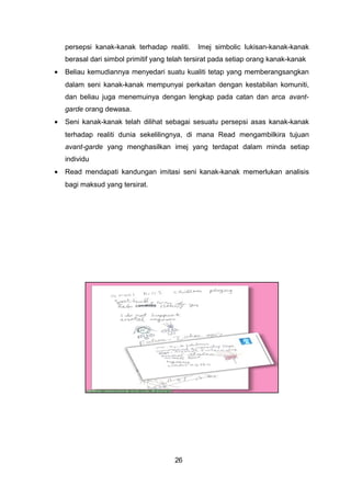 persepsi kanak-kanak terhadap realiti. Imej simbolic lukisan-kanak-kanak
berasal dari simbol primitif yang telah tersirat pada setiap orang kanak-kanak
• Beliau kemudiannya menyedari suatu kualiti tetap yang memberangsangkan
dalam seni kanak-kanak mempunyai perkaitan dengan kestabilan komuniti,
dan beliau juga menemuinya dengan lengkap pada catan dan arca avant-
garde orang dewasa.
• Seni kanak-kanak telah dilihat sebagai sesuatu persepsi asas kanak-kanak
terhadap realiti dunia sekelilingnya, di mana Read mengambilkira tujuan
avant-garde yang menghasilkan imej yang terdapat dalam minda setiap
individu
• Read mendapati kandungan imitasi seni kanak-kanak memerlukan analisis
bagi maksud yang tersirat.
26
 