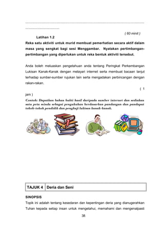 .......................................................................................................................
..................................
( 60 minit )
Latihan 1.2
Reka satu aktiviti untuk murid membuat pemerhatian secara aktif dalam
masa yang sengkat bagi sesi Menggambar. Nyatakan pertimbangan-
pertimbangan yang diperlukan untuk reka bentuk aktiviti tersebut.
Anda boleh meluaskan pengetahuan anda tentang Peringkat Perkembangan
Lukisan Kanak-Kanak dengan melayari internet serta membuat bacaan lanjut
terhadap sumber-sumber rujukan lain serta mengadakan perbincangan dengan
rakan-rakan.
( 1
jam )
Contoh: Dapatkan bahan bukti hasil daripada sumber internet dan sediakan
satu peta minda sebagai pengukuhan berdasarkan pandangan dan pandapat
tokoh-tokoh pendidik dan pengkaji lukisan kanak-kanak.
TAJUK 4 Deria dan Seni
SINOPSIS
Topik ini adalah tentang kesedaran dan kepentingan deria yang dianugerahkan
Tuhan kepada setiap insan untuk mengetahui, memahami dan mengenalpasti
38
 