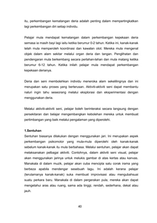 itu, perkembangan kematangan deria adalah penting dalam mempertingkatkan
lagi perkembangan diri setiap individu.
Pelajar mula mendapat kematangan dalam perkembangan kepekaan deria
semasa ia masih bayi lagi iaitu ketika berumur 0-2 tahun. Ketika ini, kanak-kanak
telah mula memperoleh koordinasi dan kawalan otot. Mereka mula mengenal
objek dalam alam sekitar melalui organ deria dan tangan. Penglihatan dan
pendengaran mula berkembang secara perlahan-lahan dan mula matang ketika
berumur 6-12 tahun. Ketika inilah pelajar mula mendapat perkembangan
kepekaan derianya.
Deria dan seni membolehkan individu meneroka alam sekelilingnya dan ini
merupakan satu proses yang berterusan. Aktiviti-aktiviti seni dapat membantu
naluri ingin tahu seseorang melalui eksplorasi dan eksperimentasi dengan
menggunakan deria.
Melalui aktiviti-aktiviti seni, pelajar boleh berinteraksi secara langsung dengan
persekitaran dan belajar mengembangkan kebolehan mereka untuk membuat
pertimbangan yang baik melalui pengalaman yang diperolehi.
1.Sentuhan
Sentuhan biasanya dilakukan dengan menggunakan jari. Ini merupakan aspek
perkembangan psikomotor yang mula-mula diperolehi oleh kanak-kanak
sebelum kanak-kanak itu mula berbahasa. Melalui sentuhan, pelajar akan dapat
melaksanakan pelbagai aktiviti. Contohnya, dalam aktiviti seni visual, pelajar
akan menggunakan jarinya untuk melukis gambar di atas kertas atau kanvas.
Manakala di dalam muzik, pelajar akan cuba mencipta satu corak irama yang
berbeza apabila mendengar sesebuah lagu. Ini adalah kerana pelajar
(terutamanya kanak-kanak) suka membuat improvisasi atau mengubahsuai
suatu perkara baru. Manakala di dalam pergerakan pula, mereka akan dapat
mengetahui aras atau ruang, sama ada tinggi, rendah, sederhana, dekat atau
jauh.
40
 