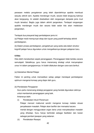 perasaan melalui pengalaman yang telah diperolehinya apabila membuat
sesuatu aktiviti seni. Apabila mendengar muzik, secara tidak langsung kakinya
akan bergoyang. Ini adalah disebabkan oleh rangsangan daripada jenis mud
muzik tersebut. Begitu juga dalam aktiviti pergerakan. Terdapat rangsangan
apabila mendengar muzik dan secara tidak sedar kita akan melakukan
pergerakan.
Terdapat dua prasyarat bagi pembelajaran jenis ini:
(a) Pelajar mesti mempunyai sikap dan tujuan yang positif terhadap aktiviti
pembelajaran.
(b) Dalam proses pembelajaran, pengetahuan yang sedia ada dalam struktur
kognitif pelajar harus digunakan untuk mengaitkannya dengan pelajaran baru.
4.Hidu
Hidu lebih menekankan aspek penanggapan. Penanggapan tidak berlaku secara
semulajadi. Sebaliknya, guru harus merancang strategi untuk menyerapkan
unsur ini dalam pengajarannya. Ini boleh dilakukan dengan cara-cara berikut:
(a) Kebolehan Mental Pelajar
Faktor ini penting untuk memastikan setiap pelajar mendapat pembelajaran
optimum mengenai konsep yang diajar oleh guru.
(b) Pendekatan Pengajaran
Guru perlu merancang strategi pengajaran yang hendak digunakan olehnya
untuk membentuk penanggapan yang baik.
Antaranya ialah:
(i) Pendekatan Inkuiri Penemuan
Pelajar mencari maklumat sendiri mengenai konsep melalui situasi
penyelesaian masalah. Pelajar akan berfikir dan menaakul secara
mental dengan menggunakan organ deria untuk menyelesaikan masalah
yang dihadapi. Guru hanya bertindak sebagai fasilitator dan bukan
sebagai pemberi jawapan yang sebenar.
(ii) Pendekatan Resepsi
42
 