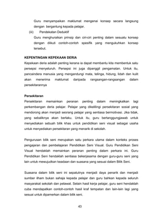Guru menyampaikan maklumat mengenai konsep secara langsung
dengan bergantung kepada pelajar.
(iii) Pendekatan Deduktif
Guru menghuraikan prinsip dan ciri-ciri penting dalam sesuatu konsep
dengan diikuti contoh-contoh spesifik yang mengukuhkan konsep
tersebut.
KEPENTINGAN KEPEKAAN DERIA
Kepekaan deria adalah penting kerana ia dapat membantu kita membentuk satu
persepsi menyeluruh. Persepsi ini juga dipanggil pengamatan. Untuk itu,
pancaindera manusia yang mengandungi mata, telinga, hidung, lidah dan kulit
akan menerima maklumat daripada rangsangan-rangsangan dalam
persekitarannya
Persekitaran
Persekitaran memainkan peranan penting dalam meningkatkan lagi
perkembangan deria pelajar. Pelajar yang dikelilingi persekitaran sosial yang
mendorong akan menjadi seorang pelajar yang sentiasa bermotivasi. Jika tidak,
yang sebaliknya akan berlaku. Untuk itu, guru bertanggungjawab untuk
menyediakan sebuah bilik khas untuk pendidikan seni visual sebagai usaha
untuk menyediakan persekitaran yang menarik di sekolah.
Pengurusan bilik seni merupakan satu perkara utama dalam konteks proses
pengajaran dan pembelajaran Pendidikan Seni Visual. Guru Pendidikan Seni
Visual hendaklah memainkan peranan penting dalam perkara ini. Guru
Pendidikan Seni hendaklah sentiasa bekerjasama dengan guru-guru seni yang
lain untuk mewujudkan keadaan dan suasana yang sesuai dalam Bilik Seni.
Suasana dalam bilik seni ini sepatutnya menjadi daya penarik dan menjadi
sumber ilham bukan sahaja kepada pelajar dan guru bahkan kepada seluruh
masyarakat sekolah dan pelawat. Selain hasil kerja pelajar, guru seni hendaklah
cuba mendapatkan contoh-contoh hasil kraf tempatan dan lain-lain lagi yang
sesuai untuk dipamerkan dalam bilik seni.
43
 