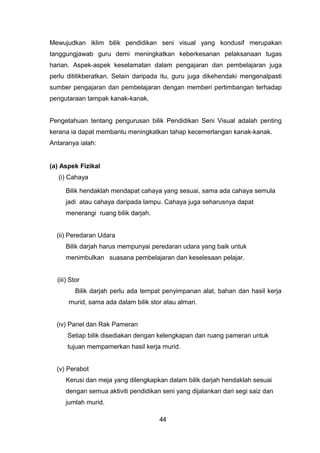 Mewujudkan iklim bilik pendidikan seni visual yang kondusif merupakan
tanggungjawab guru demi meningkatkan keberkesanan pelaksanaan tugas
harian. Aspek-aspek keselamatan dalam pengajaran dan pembelajaran juga
perlu dititikberatkan. Selain daripada itu, guru juga dikehendaki mengenalpasti
sumber pengajaran dan pembelajaran dengan memberi pertimbangan terhadap
pengutaraan tampak kanak-kanak.
Pengetahuan tentang pengurusan bilik Pendidikan Seni Visual adalah penting
kerana ia dapat membantu meningkatkan tahap kecemerlangan kanak-kanak.
Antaranya ialah:
(a) Aspek Fizikal
(i) Cahaya
Bilik hendaklah mendapat cahaya yang sesuai, sama ada cahaya semula
jadi atau cahaya daripada lampu. Cahaya juga seharusnya dapat
menerangi ruang bilik darjah.
(ii) Peredaran Udara
Bilik darjah harus mempunyai peredaran udara yang baik untuk
menimbulkan suasana pembelajaran dan keselesaan pelajar.
(iii) Stor
Bilik darjah perlu ada tempat penyimpanan alat, bahan dan hasil kerja
murid, sama ada dalam bilik stor atau almari.
(iv) Panel dan Rak Pameran
Setiap bilik disediakan dengan kelengkapan dan ruang pameran untuk
tujuan mempamerkan hasil kerja murid.
(v) Perabot
Kerusi dan meja yang dilengkapkan dalam bilik darjah hendaklah sesuai
dengan semua aktiviti pendidikan seni yang dijalankan dari segi saiz dan
jumlah murid.
44
 