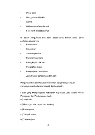 • Unsur Seni
• Menggambar/Melukis
• Warna
• Lukisan Alam Semula Jadi
• Seni huruf dan sebagainya
Di dalam pengurusan bilik seni, aspek-aspek berikut harus diberi
perhatian sewajarnya:
• Keselamatan
• Kebersihan
• Susunan perabot
• Pameran hasil kerja
• Kelengkapan bilik seni
• Pengagihan tugas
• Pengumpulan alat/bahan
• Jadual waktu penggunaan bilik seni
Pengurusan bilik seni haruslah melibatkan pelajar dengan tujuan
memupuk sikap bertanggungjawab dan berdisiplin.
Faktor yang Mempengaruhi Kebolehan Kepekaan Deria dalam Proses
Pengajaran dan Pembelajaran, ialah:
(a) Jangkaan
(b) Hubungan latar depan dan belakang
(c) Penumpuan
(d) Tempoh masa
(e) Tugasan jelas
46
 