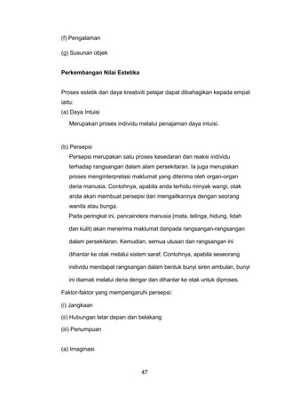 (f) Pengalaman
(g) Susunan objek
Perkembangan Nilai Estetika
Proses estetik dan daya kreativiti pelajar dapat dibahagikan kepada empat
iaitu:
(a) Daya Intuisi
Merupakan proses individu melalui penajaman daya intuisi.
(b) Persepsi
Persepsi merupakan satu proses kesedaran dan reaksi individu
terhadap rangsangan dalam alam persekitaran. Ia juga merupakan
proses menginterpretasi maklumat yang diterima oleh organ-organ
deria manusia. Contohnya, apabila anda terhidu minyak wangi, otak
anda akan membuat persepsi dan mengaitkannya dengan seorang
wanita atau bunga.
Pada peringkat ini, pancaindera manusia (mata, telinga, hidung, lidah
dan kulit) akan menerima maklumat daripada rangsangan-rangsangan
dalam persekitaran. Kemudian, semua utusan dan rangsangan ini
dihantar ke otak melalui sistem saraf. Contohnya, apabila seseorang
individu mendapat rangsangan dalam bentuk bunyi siren ambulan, bunyi
ini diamati melalui deria dengar dan dihantar ke otak untuk diproses.
Faktor-faktor yang mempengaruhi persepsi:
(i) Jangkaan
(ii) Hubungan latar depan dan belakang
(iii) Penumpuan
(a) Imaginasi
47
 