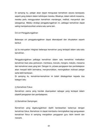 Di samping itu, pelajar akan dapat menguasai kemahiran secara bersepadu
seperti yang dialami dalam kehidupan mereka. Misalnya, dalam aktiviti mewarna,
mereka perlu menggunakan kemahiran mendengar, melihat, menyentuh dan
sebagainya. Melalui strategi penggabungjalinan ini, pelbagai kemahiran dapat
saling memperkukuhkan antara satu sama lain.
Ciri-ciri Penggabungjalinan
Beberapa ciri penggabungjalinan dapat dikenalpasti dan dinyatakan seperti
berikut:
(a) Ia merupakan integrasi beberapa kemahiran yang terdapat dalam satu-satu
kemahiran.
Penggabungjalinan pelbagai kemahiran dalam satu kemahiran melibatkan
kemahiran lisan atau pertuturan, membaca, menulis, mengira, melukis, mewarna
dan kemahiran asas yang lain. Dengan ini, proses pengajaran dan pembelajaran
akan menjadi lebih bermakna, menyeronokkan, meningkatkan motivasi pelajar
serta lebih berkesan.
Di samping itu, kemahiran-kemahiran ini boleh dikategorikan kepada dua
kategori iaitu:
(i) Kemahiran Fokus
Kemahiran utama yang hendak disampaikan sebagai yang terdapat dalam
objektif pengajaran dan pembelajaran.
(ii) Kemahiran Sampingan
Kemahiran yang digabungjalinkan dipilih berdasarkan kaitannya dengan
kemahiran fokus. Kemahiran ini dapat membantu meningkatkan lagi penguasaan
kemahiran fokus di samping menjadikan pengajaran guru lebih bererti dan
menarik.
51
 