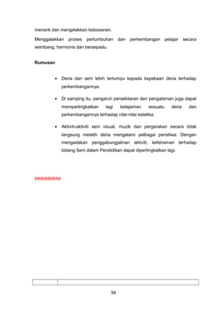 menarik dan mengelakkan kebosanan.
Menggalakkan proses pertumbuhan dan perkembangan pelajar secara
seimbang, harmonis dan bersepadu.
Rumusan
• Deria dan seni lebih tertumpu kepada kepekaan deria terhadap
perkembangannya.
• Di samping itu, pengaruh persekitaran dan pengalaman juga dapat
mempertingkatkan lagi ketajaman sesuatu deria dan
perkembangannya terhadap nilai-nilai estetika.
• Aktiviti-aktiviti seni visual, muzik dan pergerakan secara tidak
langsung melatih deria mengalami pelbagai peristiwa. Dengan
mengadakan penggabungjalinan aktiviti, kefahaman terhadap
bidang Seni dalam Pendidikan dapat dipertingkatkan lagi.
MMMMMMM
54
 