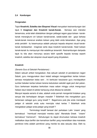 2.4 Kandungan
Pengenalan
Tajuk Kreativiti, Estetika dan Ekspresi Visual merupakan kesinambungan dari
tajuk 6 Imaginasi dan Kreativiti kanak-Kanak. Semasa sesi interaksi
bersemuka, anda telah didedahkan dengan pelbagai ragam gaya lukisan kanak-
kanak merangkumi ciri lukisan kanak-kanak, watak-watak dan gaya bahasa
kanak-kanak menerusi analisis lukisan yang telah anda laksanakan. Apa yang
anda perolehi itu kesemuanya adalah petunjuk kepada ekspresi visual kanak-
kanak berdasarkan imaginasi serta daya kreativiti kanak-kanak. Hasil lukisan
kanak-kanak itu mempunyai nilai estetiknya tersendiri. Kesinambungan daripada
tajuk itu kita akan menumpu secara lebih spesifik kepada konsep seperti
kreativiti, estetika dan ekspresi visual seperti yang dinyatakan.
Kreativiti
(Senario Guru di Sekolah Pendalaman) :
Dalam sebuah artikel mengatakan; Ada sebuah sekolah di pendalaman negeri
Sabah, guru menggunakan daun keladi sebagai menggantikan kertas lukisan
semasa menjalankan kelas seni . Ini berikutan kesukaran guru mendapatkan
sumber bekalan kertas lukisan kerana kedudukan sekolah agak jauh dari pekan.
Guru berkenaan terpaksa berkorban masa saban minggu untuk mengumpul
helaian daun keladi di sekitar kampung untuk dibawa ke sekolah.
Merujuk kepada senario di atas, adakah anda pernah mengambil tindakan yang
serupa bila berhadapan dengan masalah ? Bolehkah kita mengatakan guru
berkenaan sebagai guru yang kreatif ? Bagaimana pula jika anda mendapati
pelajar di sekolah anda suka mencipta roket kertas ? Bolehkah anda
mengatakan pelajar anda pelajar yang kreatif ?
Terminologi kreatif berasal dari perkataan Latin ‘creare’ yang
bermaksud “membuat/ mencipta/ mereka cipta”. Manakala Greek “creare”
bermaksud “memenuhi”. Sehubungan itu dapat dirumuskan bahawa kreativiti
melibatkan daya berfikir dan kemahiran berfikir yang menerbitkan idea manakala
pemikiran kritis adalah pemikiran yang menilai ke atas sesuatu idea. Oleh itu
56
 