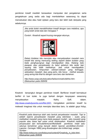 pemikiran kreatif mestilah berasaskan manipulasi dari pengalaman serta
pengetahuan yang sedia ada bagi membolehkan seseorang itu dapat
mencetuskan idea atau hasil ciptaan yang baru dan lebih baik daripada yang
sebelumnya.
Kreativiti bersangkut dengan pemikiran kreatif. Berfikiran kreatif bermaksud
berfikir di luar kotak. Ia juga berkait dengan keupayaan seseorang
menyelesaikan masalah. Kathy Goff, dalam.
http://www.creativitycentre.com/Ret.2001, mengatakan pemikiran kreatif itu
melewati imaginasi kita untuk mencipta idea-idea baru. Ia adalah gaya hidup,
57
Jika anda boleh mendefinisikan kreatif dengan cara metafora, apa
yang boleh anda kata dan mengapa ?
Contoh : Kreativiti seperti kucing mengejar ekornya.
Dalam tindakan kita mencipta atau menyelesaikan masalah cara
kreatif kita sering memusing keliling seperti dalam bulatan yang
tiada penghujungnya bagi mendapatkan idea. Kadang kala
jawapan atau penyelesaian itu betul sebelum kita sedar tapi
sayang kita tidak melihatnya. Jadi untuk mendapatkan
penyelesaian, himpunkan cebisan-cebisan yang tertinggal,
selesaikan masalah. Apa yang perlu, kita harus melihat sesuatu
yang sering kita lihat itu dengan cara baru dan berlainan.
http://www.uwsp.edu/education/lwilson/creativ/define.htm-
Dikeluarkan pada 28/8/09
Kreativiti pada dasarnya ialah satu bentuk penyelesaian masalah. Tapi ia
adalah sejenis penyelesaian masalah yang istemewa – suatu yang
melibatkan masalah yang mana tiada jawapan mudah : iaitu masalah yang
popular atau biasa tapi sukar untuk diselesaikan. Kreativiti melibatkan
penyesuaian dan kemudahlenturan/fkelsibeliti pemikiran. Inilah satu-
satunya kemahiran yang banyak dalam laporan pendidikan.(Contoh :
Laporan Carnegie 1986) yang dicadangkan dan kritikal bagi pelajar.
Sumber :
http://www.kidsource.com/kidsource/content2/Creativity_in_kids.html-
Dikeluarkan pada 28/8/09
 