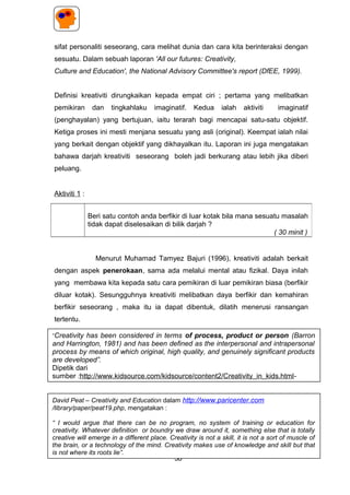 sifat personaliti seseorang, cara melihat dunia dan cara kita berinteraksi dengan
sesuatu. Dalam sebuah laporan 'All our futures: Creativity,
Culture and Education', the National Advisory Committee's report (DfEE, 1999).
Definisi kreativiti dirungkaikan kepada empat ciri ; pertama yang melibatkan
pemikiran dan tingkahlaku imaginatif. Kedua ialah aktiviti imaginatif
(penghayalan) yang bertujuan, iaitu terarah bagi mencapai satu-satu objektif.
Ketiga proses ini mesti menjana sesuatu yang asli (original). Keempat ialah nilai
yang berkait dengan objektif yang dikhayalkan itu. Laporan ini juga mengatakan
bahawa darjah kreativiti seseorang boleh jadi berkurang atau lebih jika diberi
peluang.
Aktiviti 1 :
Menurut Muhamad Tamyez Bajuri (1996), kreativiti adalah berkait
dengan aspek penerokaan, sama ada melalui mental atau fizikal. Daya inilah
yang membawa kita kepada satu cara pemikiran di luar pemikiran biasa (berfikir
diluar kotak). Sesungguhnya kreativiti melibatkan daya berfikir dan kemahiran
berfikir seseorang , maka itu ia dapat dibentuk, dilatih menerusi ransangan
tertentu.
Aktiviti 2 :
Beri satu contoh anda berfikir di luar kotak bila mana sesuatu masalah
tidak dapat diselesaikan di bilik darjah ?
( 30 minit )
58
David Peat – Creativity and Education dalam http://www.paricenter.com
/library/paper/peat19.php, mengatakan :
“ I would argue that there can be no program, no system of training or education for
creativity. Whatever definition or boundry we draw around it, something else that is totally
creative will emerge in a different place. Creativity is not a skill, it is not a sort of muscle of
the brain, or a technology of the mind. Creativity makes use of knowledge and skill but that
is not where its roots lie”.
“Creativity has been considered in terms of process, product or person (Barron
and Harrington, 1981) and has been defined as the interpersonal and intrapersonal
process by means of which original, high quality, and genuinely significant products
are developed”.
Dipetik dari
sumber :http://www.kidsource.com/kidsource/content2/Creativity_in_kids.html-
 