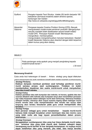 Guilford Pengatur kepada Teori Struktur Intelek (SI) terdiri daripada 180
kebolehan (termasuk kreativiti) dalam dimensi operasi,
kandungan dan hasilan
http://www.en.wikipedia.org/wiki/jpguildford#bibliography
Alexander
Osborne
Pengasas kepada Creative Problem Solving (CPS). Banyak
mengutarakan model-model pemikiran produktif. Menganjurkan
sesuatu masalah boleh diselesaikan secara kreatif melalui
model CPS. Perluasan Kaedah kreatif: Membesarkan,
mengecilkan, membanyakkan,
mengurangkan,mengubahsuaikan menukar kedudukan. Kaedah
kreatif Alexander Osborne akan disentuh dengan lebih terperinci
dalam kursus yang akan datang
Aktiviti 3 :
Pada pandangan anda apakah yang menjadi penghalang kepada
kreativiti kanak-kanak ?
( 30 minit
)
Meransang Kreativiti
Cuba anda ikuti keterangan di bawah : Antara strategi yang dapat dilakukan
untuk merangsang ke arah pemikiran kreatif ialah melalui kaedah sumbangsaran
(Brainstorming). John Baer (1997) menggariskan 4 panduan utama semasa
menjalankan sesi sumbangsaran . Cuba anda teliti 4 strategi di bawah ini.
61
Strategi Ketiga.
Main peranan sebagai guru untuk menjelaskan kepada murid-murid
bahawa tidak menjadi kesalahan untuk meminjam idea dan meniru cara
yang telah sedia ada bagi tujuan penambahbaikan dalam proses
seterusnya.
Strategi Pertama.
Elakkan daripada membuat penilaian awal terhadap pemikiran murid-
murid semasa proses awal sumbangsaran. Tindakan ini boleh
membantutkan keyakinan dan usaha murid-murid untuk menyalurkan
idea-idea kreatif mereka.
Strategi Kedua.
Elakkan pemilikan idea oleh kumpulan dan individu. Ini kerana, apabila idea dan
saranan dihakimi oleh individu atau kumpulan ianya akan menerbitkan perasaan
ego maka kerjasama dalam kalangan murid akan berkurang. Sekiranya keadaan
sebegini berlaku, biasanya akan wujud suasana tegang dalam kalangan murid
kerana mereka akan cuba mempertahankan idea mereka dan secara tidak
langsung akan berlaku kesukaran pada guru untuk memperbaiki idea
tersebut.
Strategi Keempat.
Menggalakkan sumbangsaran idea yang luar biasa daripada murid walau
pun terkeluar idea yang tidak masuk akal. Galakan sebegini dapat
merangsang murid berfikir di luar daripada kemampuan. Ini supaya murid
dapat melahirkan idea yang menarik, jika tidak, idea hanya bersifat
 