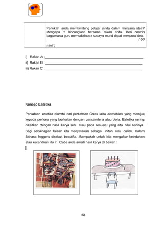 i) Rakan A :______________________________________________________
ii) Rakan B : _____________________________________________________
iii) Rakan C : _____________________________________________________
Konsep Estetika
Perkataan estetika diambil dari perkataan Greek iaitu aisthetikos yang merujuk
kepada perkara yang berkaitan dengan pancaindera atau deria. Estetika sering
dikaitkan dengan hasil karya seni, atau pada sesuatu yang ada nilai seninya.
Bagi sebahagian besar kita menyatakan sebagai indah atau cantik. Dalam
Bahasa Inggeris disebut beautiful. Mampukah untuk kita mengukur keindahan
atau kecantikan itu ?. Cuba anda amati hasil karya di bawah :
Perlukah anda membimbing pelajar anda dalam menjana idea?
Mengapa ? Bincangkan bersama rakan anda. Beri contoh
bagaimana guru memudahcara supaya murid dapat menjana idea.
( 60
minit )
64
 