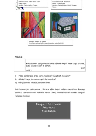 Aktiviti 6 :
Berdasarkan pengamatan anda kepada empat hasil karya di atas,
cuba jawab soalan di bawah.
( 60
minit )
i) Pada pandangan anda karya manakah yang lebih menarik ?
ii) Adakah karya itu mempunyai nilai estetika?
iii) Beri justifikasi kepada jawapan anda.
Ikuti keterangan seterusnya ; Secara lebih lanjut, dalam memahami konsep
estetika, usahawan seni Rahimie Harun (2004) mendefinisikan estetika dengan
rumusan berikut:
65
Unique + A2 = Value
Aesthetics
Asimillation
Reformasi Series 1999 – Karya Catan
Zulkifli Yusoff .
Sumber: The Art Gallery Penang
Sumber : Student Art Gallery
http://azarted.org/gallery.asp.dikeluarkan pada.26/07/08
Lukisan Dayang Ai Bt Hamzah
Umur : 6 Tahun/2009
Sumber : Tadika Sri Murni IPGM Kampus
Tawau
 