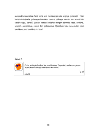 Menurut beliau setiap hasil kerja seni mempunyai nilai seninya tersendiri . Nilai
itu terbit daripada gabungan keunikan beserta pelbagai elemen seni visual lain
seperti rupa, bentuk, jalinan (estetik) disertai dengan asimilasi idea, konteks,
sejarah, antropologi, emosi dan sebagainya. Dapatkah kita menentukan nilai
hasil kerja seni murid-murid kita ?
Aktiviti 7:
Cuba anda perhatikan karya di bawah. Dapatkah anda mengesan
aspek estetika bagi kedua-dua karya ini?
( 60
minit )
66
 