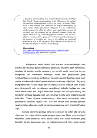 …Beauty is not something that "exists" objectively but something
that "is felt." Some element existing in the object gives the subject
an emotional stimulation that is felt by the subject as beauty. Then,
what is this element that stimulates the subject emotionally, in
other words, what is the element of beauty? It is the combination
of the purpose for which the object was created (the purpose of
creation) and the harmony of the physical elements within the
object. That is to say, when the physical elements, such as lines,
shapes, sounds, colors, space are well harmonized centering on
the purpose of creation, they give to the subject an emotional
stimulation that is felt as beauty. When beauty is recognized as
such by the subject, it becomes actual beauty.
Theory of Art
http://www.messagesfromspiritworld.info/UTW/Unification
%20Thoughta8.html Dikeluarkan 26/6/2005
Pengalaman estetik adalah hasil interaksi pemerhati dengan objek
tersebut. Ia tidak akan berlaku sekiranya salah satu antaranya tidak berinteraksi.
Keadaan ini berlaku apabila seseorang itu bersifat sedia menerima dengan
mengamati dan memahami beberapa aspek atau pengalaman yang
membolehkannya membuat pentafsiran. Menurut kajian terdapat dua cara untuk
melihat sifat kecantikan iaitu konsep relativist dan konsep objektivist. Bagi yang
menginterpretasi sesuatu objek seni itu melalui konsep relativist ialah mereka
yang dipengaruhi oleh pengalaman, persekitaran individu, budaya dan cara
hidup. Maka sudah tentu wujud perbezaan persepsi dan pendapat tentang nilai
keindahan terhadap sesuatu objek seni. Misalnya mereka yang tinggal di daerah
Kalabakan, Tawau dimana masyarakatnya hidup serba kekurangan dalam
persekitaran pertanian kepala sawit jauh dari bandar akan berbeza persepsi
rasa keindahan atau nilai estetik berbanding masyarakat yang tinggal di Petaling
Jaya.
Konsep objektivist percaya bahawa kecantikan itu sudah ada bersama
objek seni dan bukan terletak pada persepsi seseorang. Maka untuk mentakrif
kecantikan pada sesebuah karya adalah dilihat dari aspek formalistik yang
berkaitan dengan kandungan atau isi (subjek) dan bentuk (form) iaitu merujuk
68
 